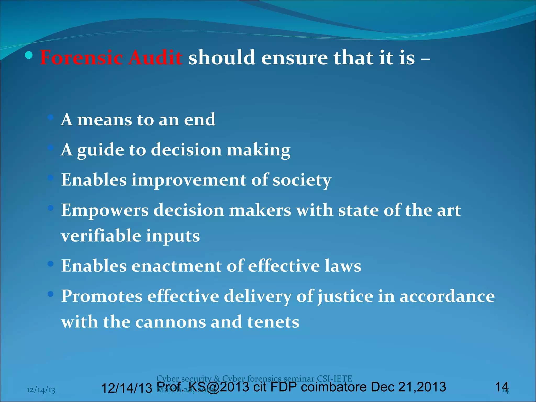  Forensic Audit should ensure that it is –
 A means to an end
 A guide to decision making
 Enables improvement of society
 Empowers decision makers with state of the art

verifiable inputs
 Enables enactment of effective laws
 Promotes effective delivery of justice in accordance

with the cannons and tenets

12/14/13

Cyber security & Cyber forensics seminar CSI-IETE

March KS@2013 cit FDP coimbatore Dec 21,2013
12/14/13 Prof.28, 2009

14
14

 