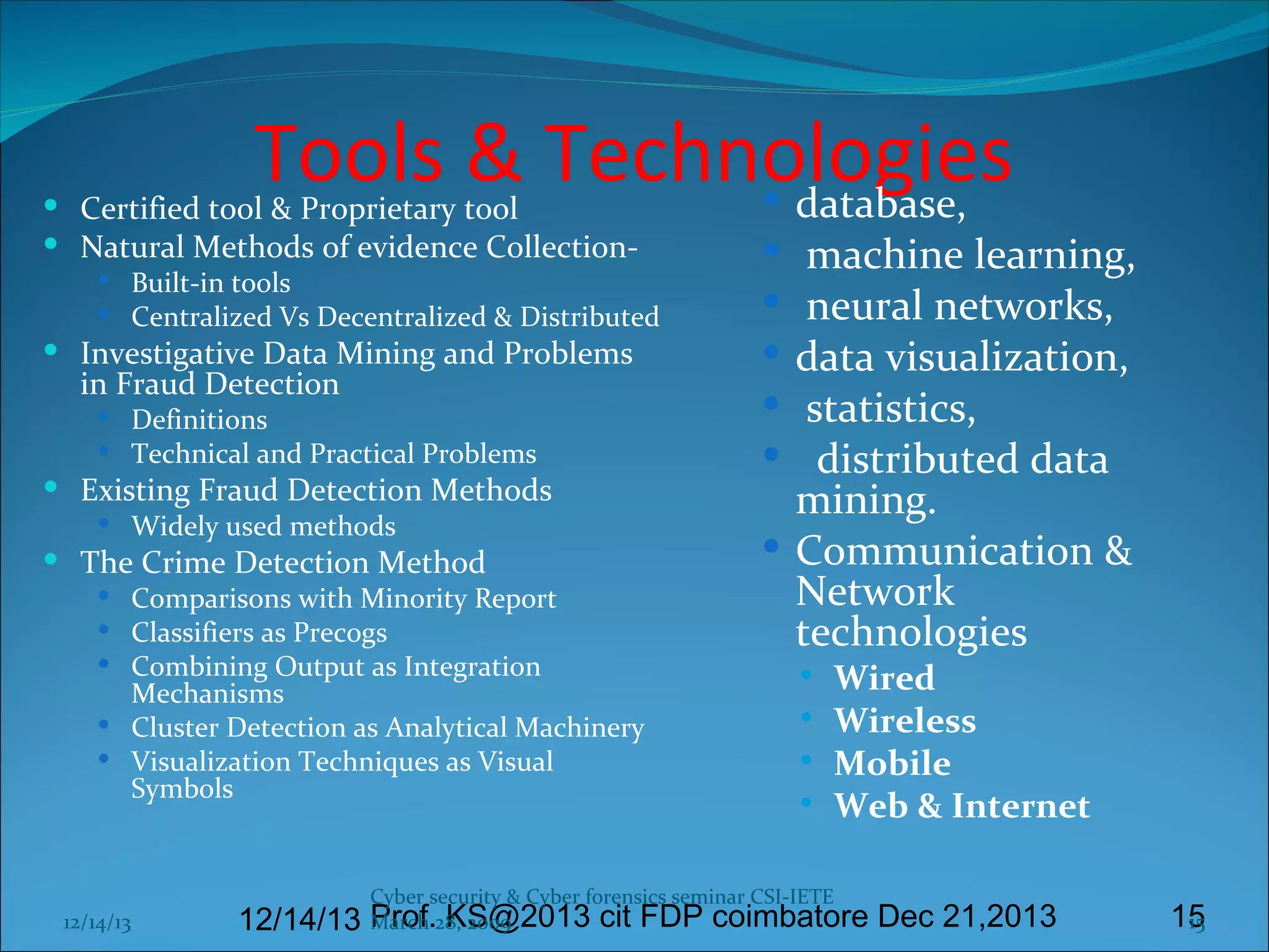 Tools & Technologies
 database,

 Certified tool & Proprietary tool
 Natural Methods of evidence Collection-

 Built-in tools
 Centralized Vs Decentralized & Distributed

 Investigative Data Mining and Problems

in Fraud Detection

 Definitions
 Technical and Practical Problems

 Existing Fraud Detection Methods
 Widely used methods

 The Crime Detection Method

 Comparisons with Minority Report
 Classifiers as Precogs
 Combining Output as Integration

Mechanisms
 Cluster Detection as Analytical Machinery
 Visualization Techniques as Visual
Symbols

12/14/13

machine learning,
neural networks,
data visualization,
statistics,
distributed data
mining.
 Communication &
Network
technologies











Wired
Wireless
Mobile
Web & Internet

Cyber security & Cyber forensics seminar CSI-IETE

March KS@2013 cit FDP coimbatore Dec 21,2013
12/14/13 Prof.28, 2009

15
15

 