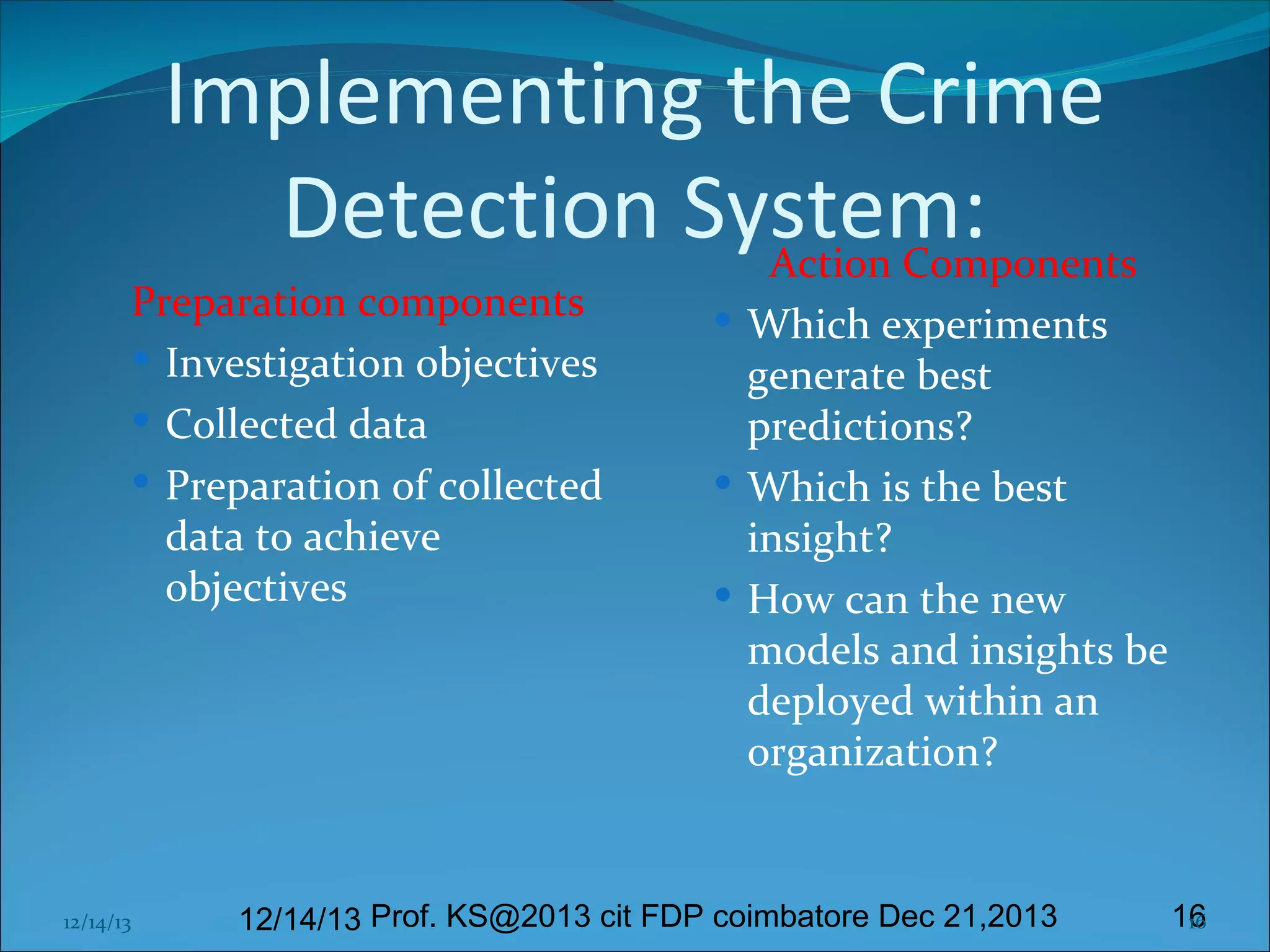 Implementing the Crime
Detection System:
Action Components

Preparation components
 Investigation objectives
 Collected data
 Preparation of collected
data to achieve
objectives

12/14/13

 Which experiments

generate best
predictions?
 Which is the best
insight?
 How can the new
models and insights be
deployed within an
organization?

12/14/13 Prof. KS@2013 cit FDP coimbatore Dec 21,2013

16
16

 
