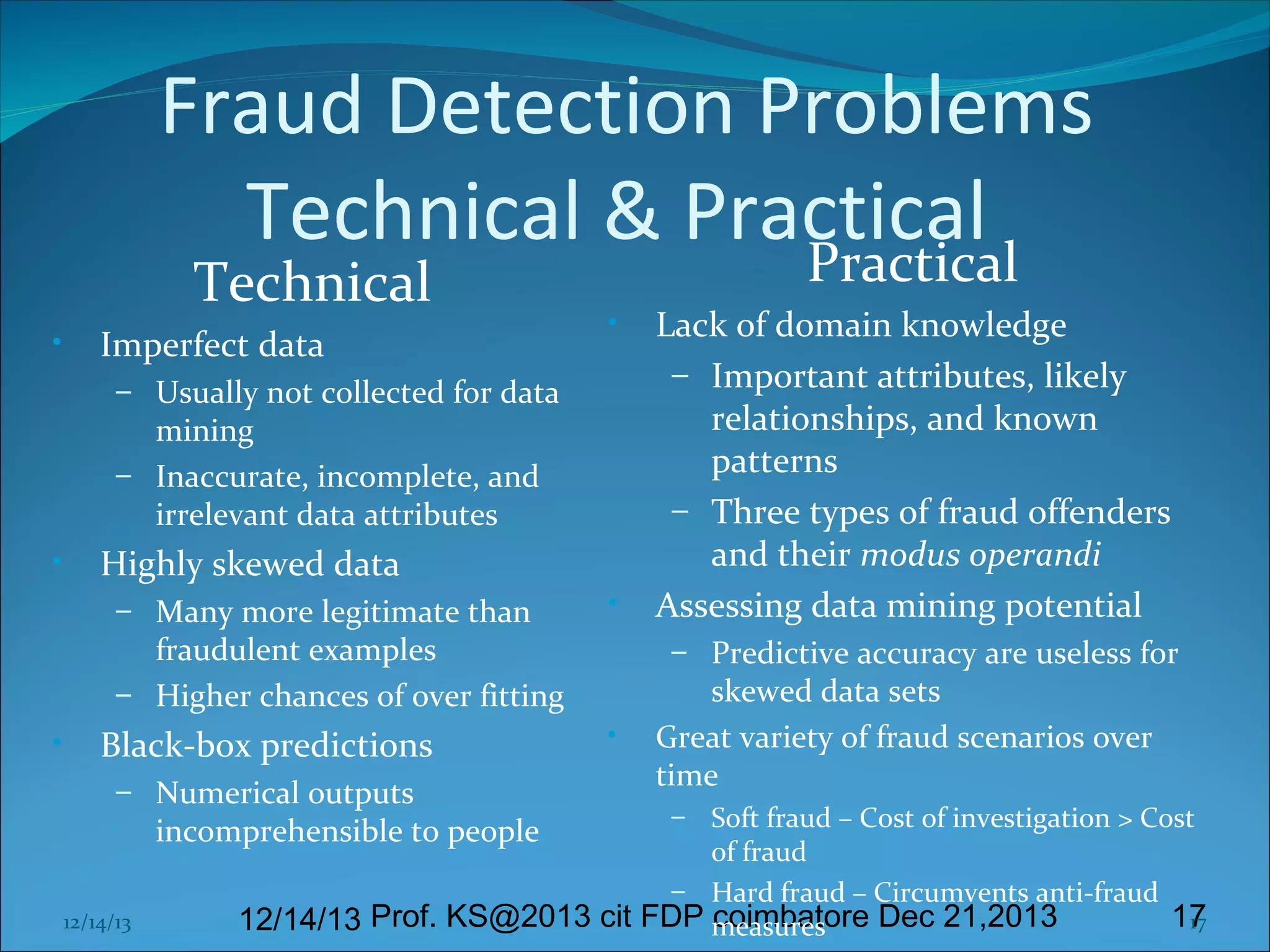 Fraud Detection Problems
Technical & Practical
Practical
Technical

•

Imperfect data

•

– Usually not collected for data

mining
– Inaccurate, incomplete, and
irrelevant data attributes

•

Highly skewed data
– Many more legitimate than

•

fraudulent examples
– Higher chances of over fitting

•

Black-box predictions
– Numerical outputs

– Predictive accuracy are useless for

•

skewed data sets
Great variety of fraud scenarios over
time

Soft fraud – Cost of investigation > Cost
of fraud
– Hard fraud – Circumvents anti-fraud
coimbatore Dec 21,2013
17
17
12/14/13 Prof. KS@2013 cit FDP measures

incomprehensible to people

12/14/13

Lack of domain knowledge
– Important attributes, likely
relationships, and known
patterns
– Three types of fraud offenders
and their modus operandi
Assessing data mining potential

–

 