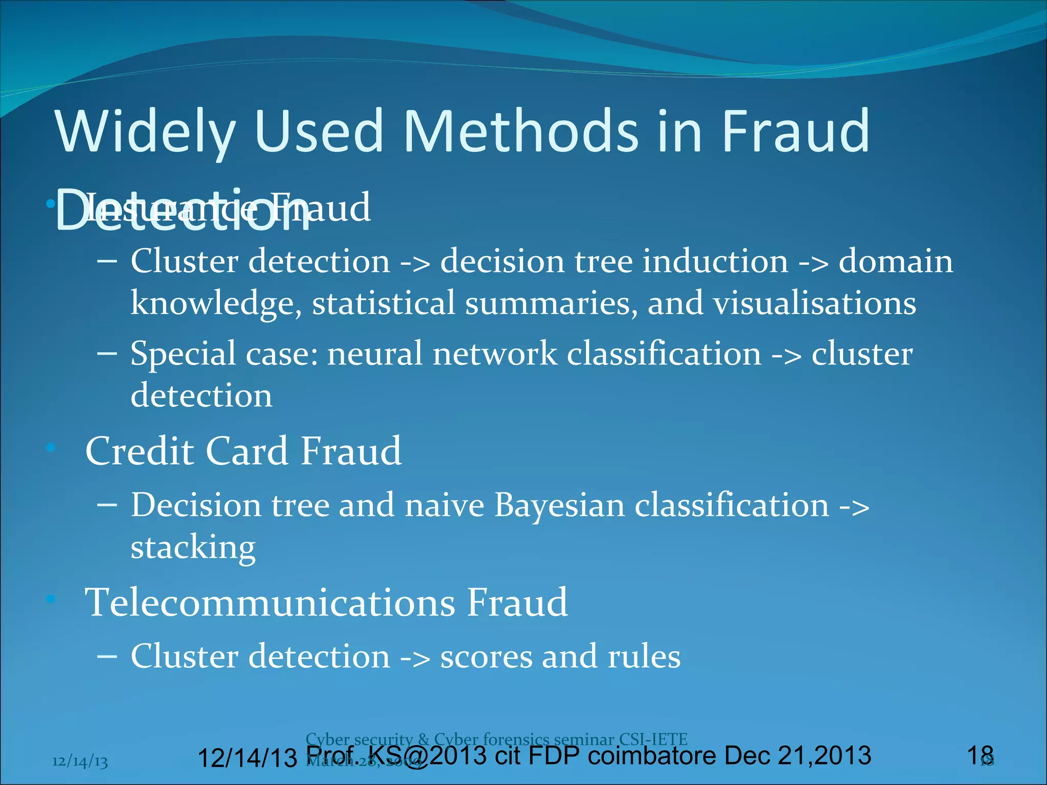 Widely Used Methods in Fraud
•Detection
Insurance Fraud

– Cluster detection -> decision tree induction -> domain
knowledge, statistical summaries, and visualisations
– Special case: neural network classification -> cluster
detection

• Credit Card Fraud
– Decision tree and naive Bayesian classification ->
stacking

• Telecommunications Fraud
– Cluster detection -> scores and rules
12/14/13

Cyber security & Cyber forensics seminar CSI-IETE

March KS@2013 cit FDP coimbatore Dec 21,2013
12/14/13 Prof.28, 2009

18
18

 