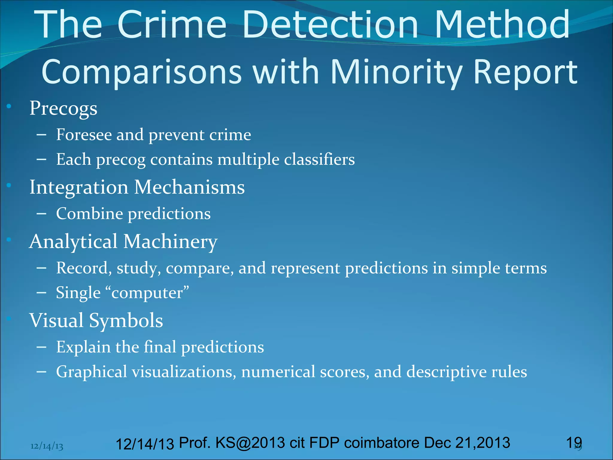 The Crime Detection Method
Comparisons with Minority Report
• Precogs
– Foresee and prevent crime
– Each precog contains multiple classifiers

• Integration Mechanisms
– Combine predictions

• Analytical Machinery
– Record, study, compare, and represent predictions in simple terms
– Single “computer”

• Visual Symbols
– Explain the final predictions
– Graphical visualizations, numerical scores, and descriptive rules

12/14/13

12/14/13 Prof. KS@2013 cit FDP coimbatore Dec 21,2013

19
19

 