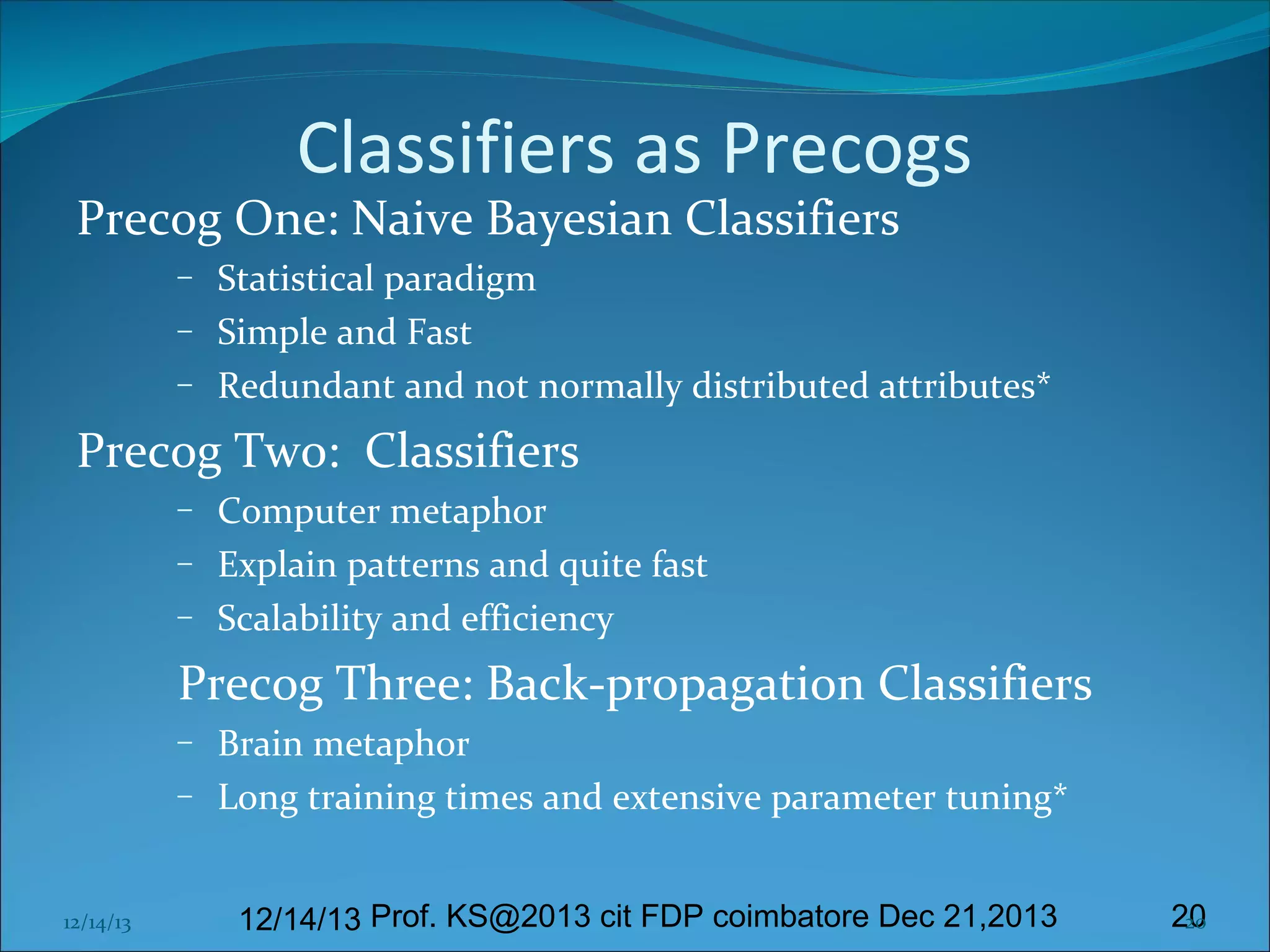 Classifiers as Precogs

Precog One: Naive Bayesian Classifiers
–
–
–

Statistical paradigm
Simple and Fast
Redundant and not normally distributed attributes*

Precog Two: Classifiers
–
–
–

Computer metaphor
Explain patterns and quite fast
Scalability and efficiency

Precog Three: Back-propagation Classifiers
–
–

12/14/13

Brain metaphor
Long training times and extensive parameter tuning*
12/14/13 Prof. KS@2013 cit FDP coimbatore Dec 21,2013

20
20

 