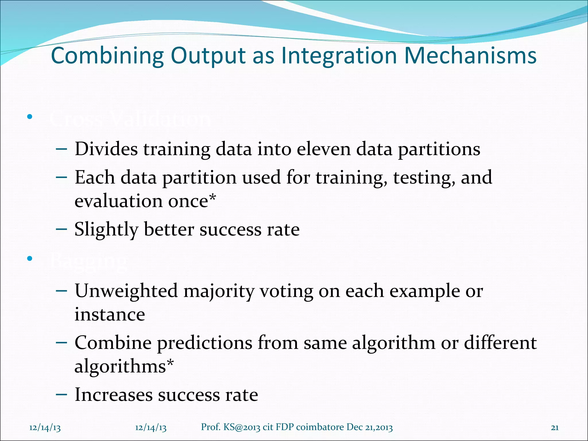 Combining Output as Integration Mechanisms
• Cross Validation
– Divides training data into eleven data partitions
– Each data partition used for training, testing, and
evaluation once*
– Slightly better success rate

• Bagging
– Unweighted majority voting on each example or
instance
– Combine predictions from same algorithm or different
algorithms*
– Increases success rate
12/14/13

12/14/13

Prof. KS@2013 cit FDP coimbatore Dec 21,2013

21

 