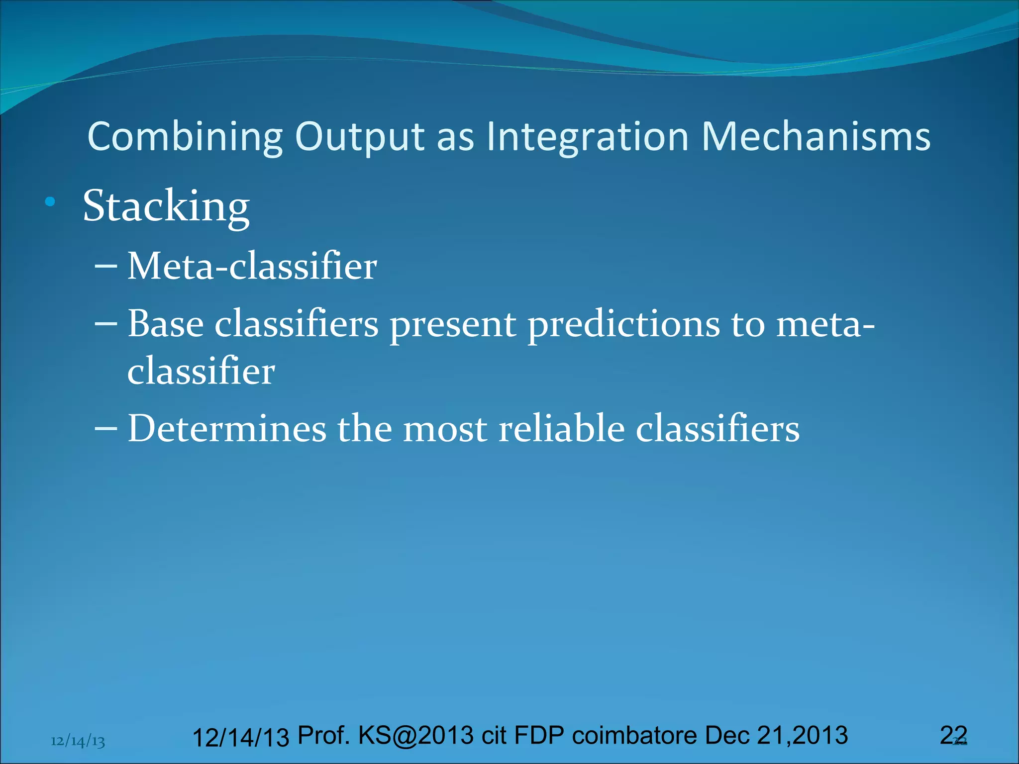 Combining Output as Integration Mechanisms
• Stacking
– Meta-classifier
– Base classifiers present predictions to metaclassifier
– Determines the most reliable classifiers

12/14/13

12/14/13 Prof. KS@2013 cit FDP coimbatore Dec 21,2013

22
22

 