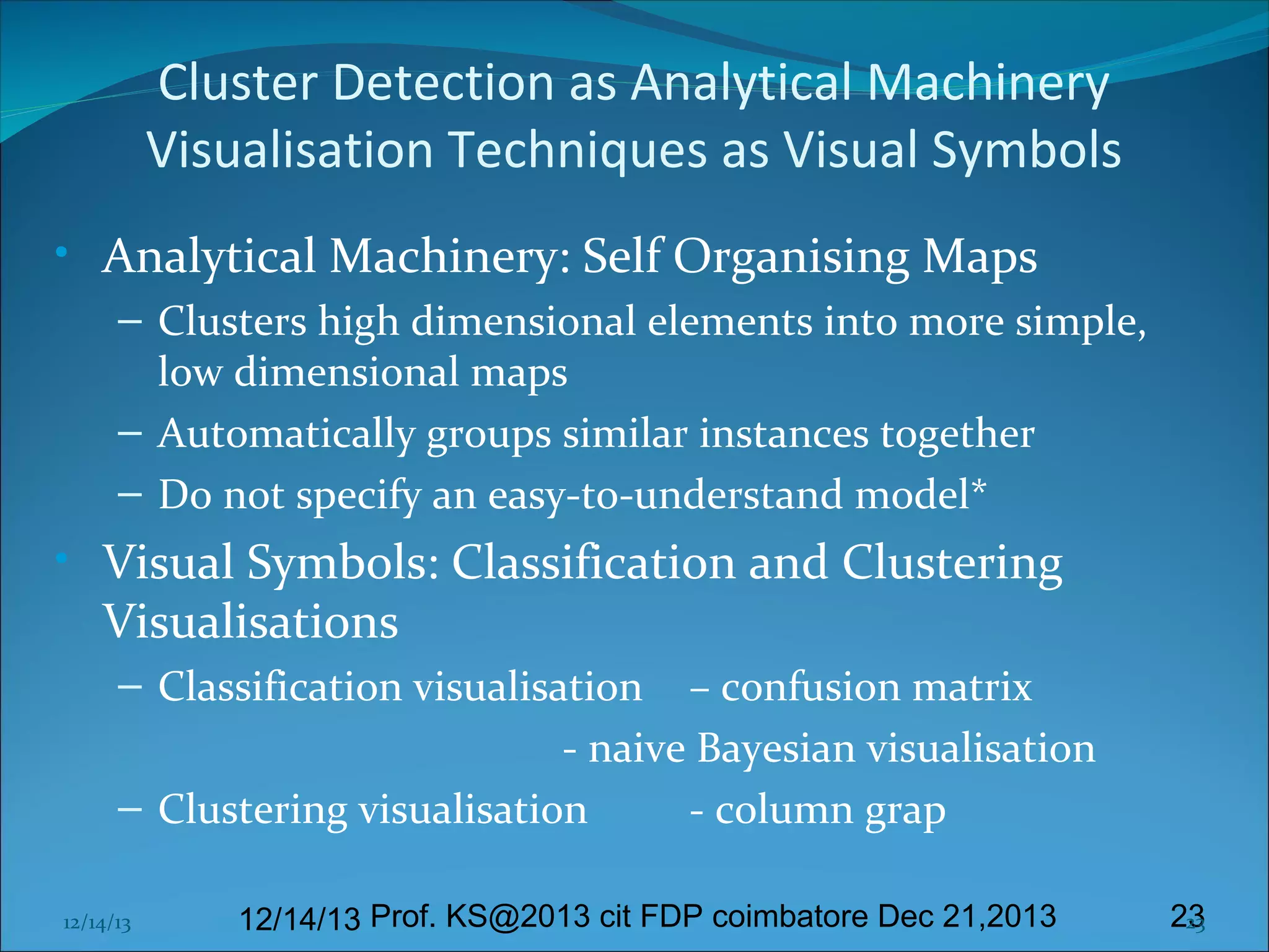 Cluster Detection as Analytical Machinery
Visualisation Techniques as Visual Symbols
• Analytical Machinery: Self Organising Maps
– Clusters high dimensional elements into more simple,
low dimensional maps
– Automatically groups similar instances together
– Do not specify an easy-to-understand model*

• Visual Symbols: Classification and Clustering
Visualisations
– Classification visualisation – confusion matrix
- naive Bayesian visualisation
– Clustering visualisation
- column grap
12/14/13

12/14/13 Prof. KS@2013 cit FDP coimbatore Dec 21,2013

23
23

 