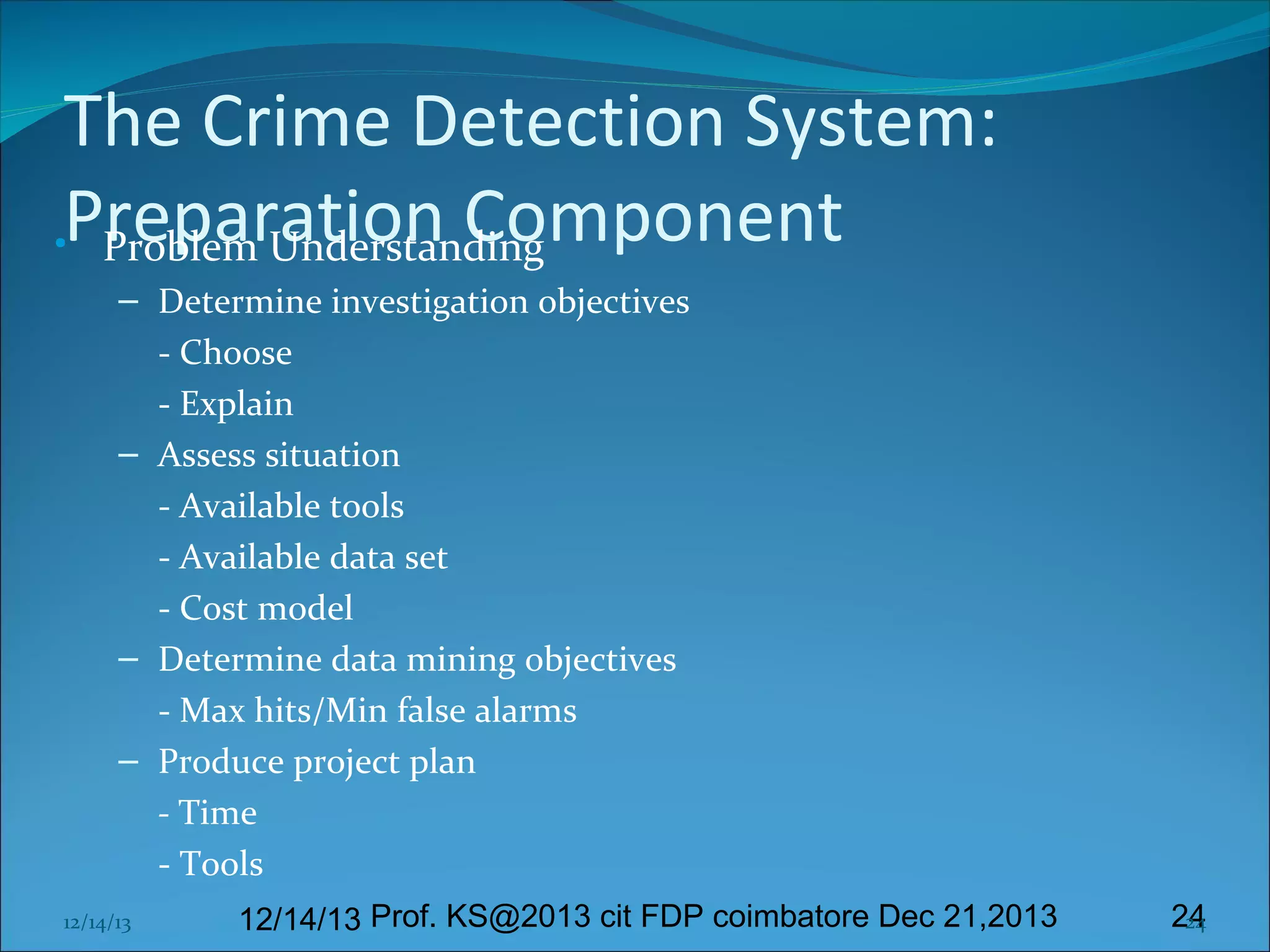 The Crime Detection System:
•Preparation Component
Problem Understanding
– Determine investigation objectives
- Choose
- Explain
– Assess situation
- Available tools
- Available data set
- Cost model
– Determine data mining objectives
- Max hits/Min false alarms
– Produce project plan
- Time
- Tools
12/14/13

12/14/13 Prof. KS@2013 cit FDP coimbatore Dec 21,2013

24
24

 