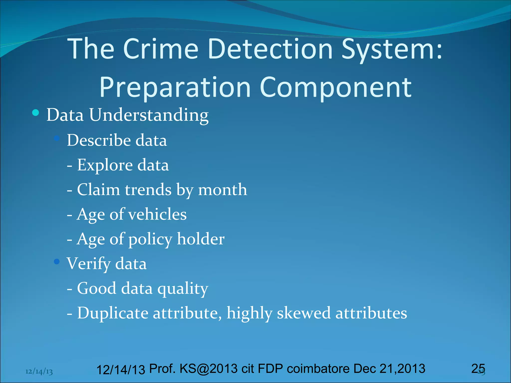 The Crime Detection System:
Preparation Component

 Data Understanding
 Describe data
- Explore data
- Claim trends by month
- Age of vehicles
- Age of policy holder
 Verify data
- Good data quality
- Duplicate attribute, highly skewed attributes
12/14/13

12/14/13 Prof. KS@2013 cit FDP coimbatore Dec 21,2013

25
25

 
