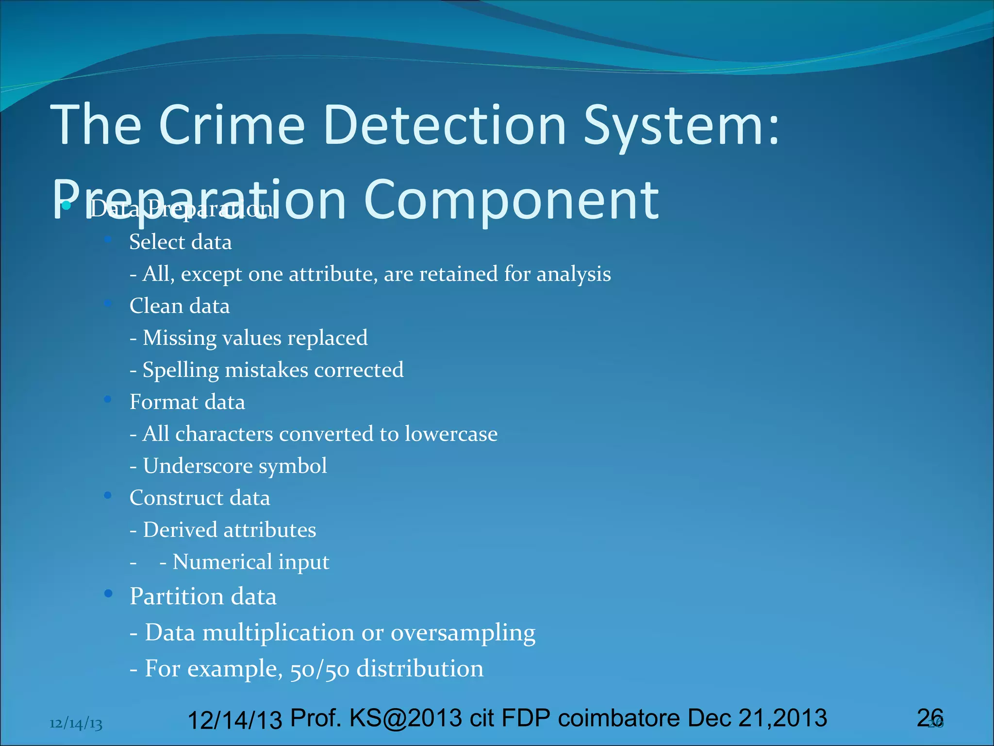 The Crime Detection System:
Preparation Component
 Data Preparation
 Select data

- All, except one attribute, are retained for analysis
 Clean data
- Missing values replaced
- Spelling mistakes corrected
 Format data
- All characters converted to lowercase
- Underscore symbol
 Construct data
- Derived attributes
- - Numerical input
 Partition data

- Data multiplication or oversampling
- For example, 50/50 distribution
12/14/13

12/14/13 Prof. KS@2013 cit FDP coimbatore Dec 21,2013

26
26

 
