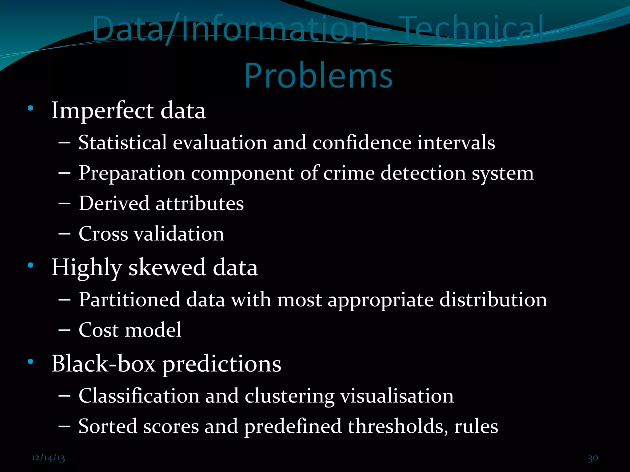 • Imperfect data
–
–
–
–

Statistical evaluation and confidence intervals
Preparation component of crime detection system
Derived attributes
Cross validation

• Highly skewed data
– Partitioned data with most appropriate distribution
– Cost model

• Black-box predictions
– Classification and clustering visualisation
– Sorted scores and predefined thresholds, rules
12/14/13

12/14/13 Prof. KS@2013 cit FDP coimbatore Dec 21,2013

30
30

 