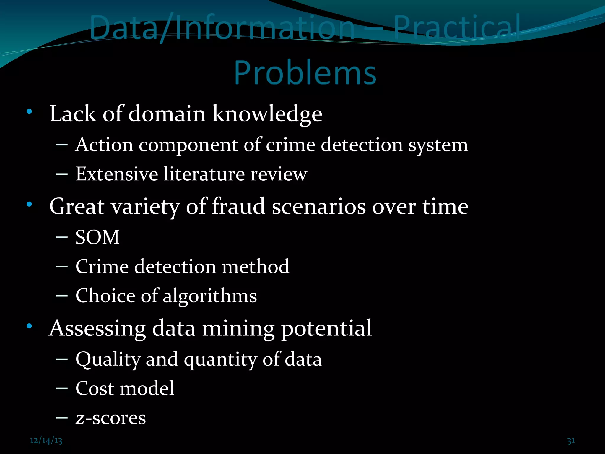 • Lack of domain knowledge
– Action component of crime detection system
– Extensive literature review

• Great variety of fraud scenarios over time
– SOM
– Crime detection method
– Choice of algorithms

• Assessing data mining potential
– Quality and quantity of data
– Cost model
– z-scores
12/14/13

12/14/13 Prof. KS@2013 cit FDP coimbatore Dec 21,2013

31
31

 