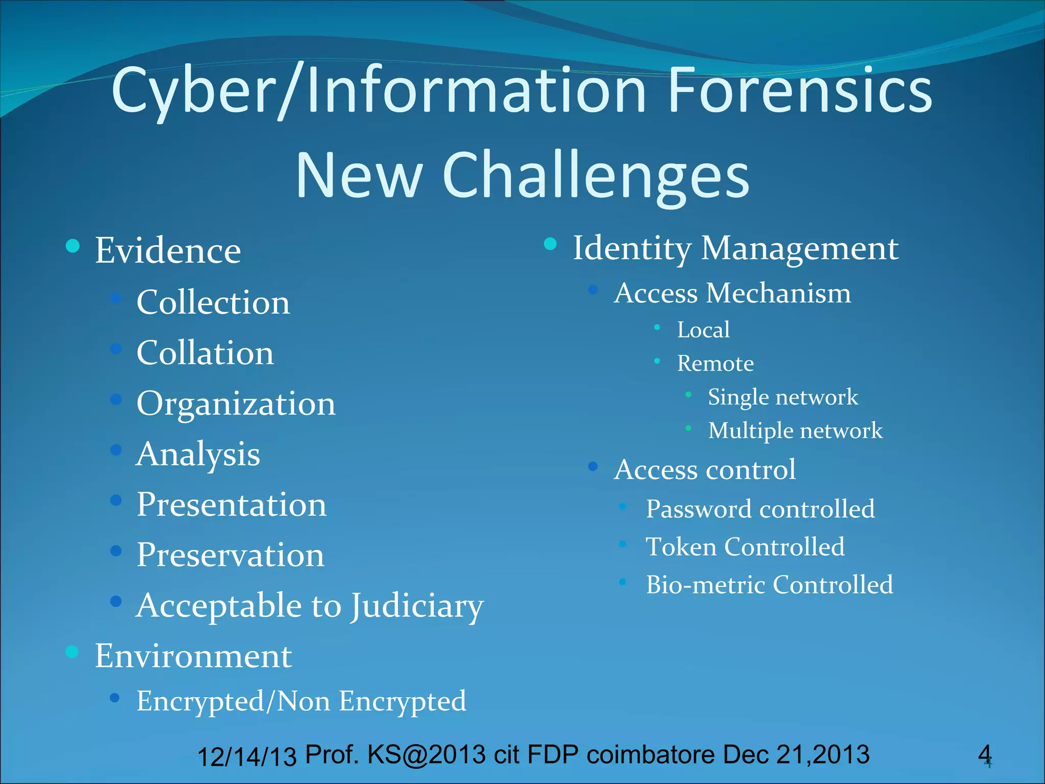 Cyber/Information Forensics
New Challenges
 Evidence
 Collection
 Collation
 Organization
 Analysis
 Presentation
 Preservation
 Acceptable to Judiciary
 Environment

 Identity Management
 Access Mechanism



Local
Remote
 Single network
 Multiple network

 Access control




Password controlled
Token Controlled
Bio-metric Controlled

 Encrypted/Non Encrypted

12/14/13 Prof. KS@2013 cit FDP coimbatore Dec 21,2013

4
4

 