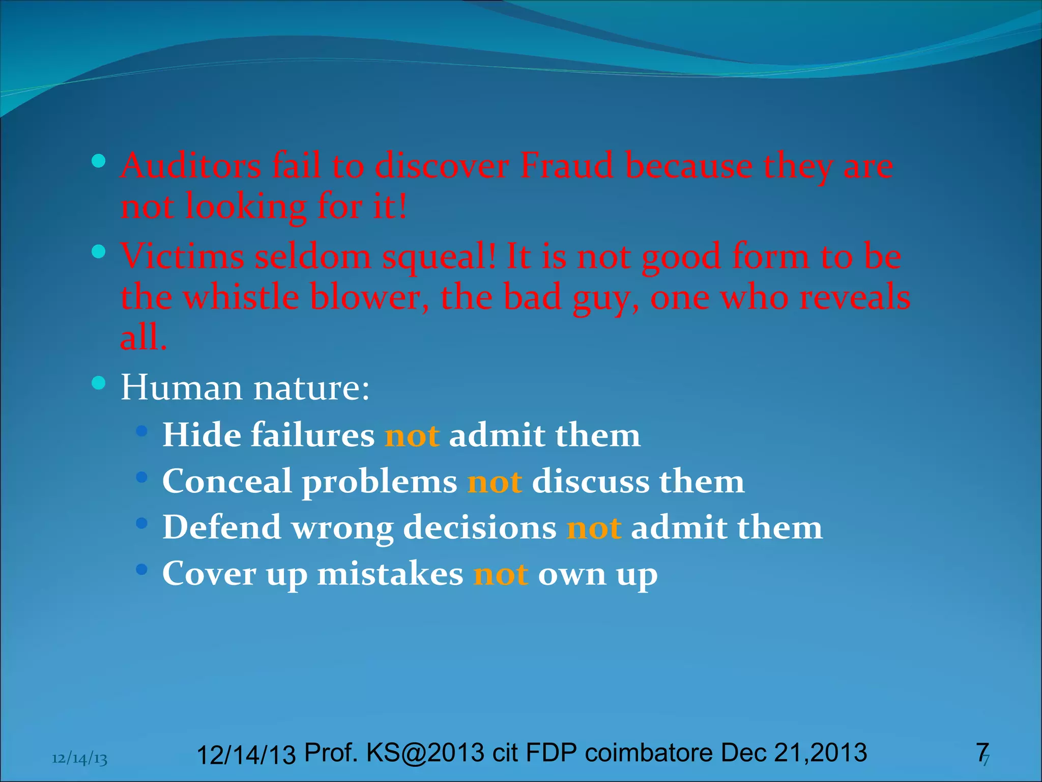  Auditors fail to discover Fraud because they are

not looking for it!
 Victims seldom squeal! It is not good form to be
the whistle blower, the bad guy, one who reveals
all.
 Human nature:
 Hide failures not admit them
 Conceal problems not discuss them
 Defend wrong decisions not admit them
 Cover up mistakes not own up

12/14/13

12/14/13 Prof. KS@2013 cit FDP coimbatore Dec 21,2013

7
7

 