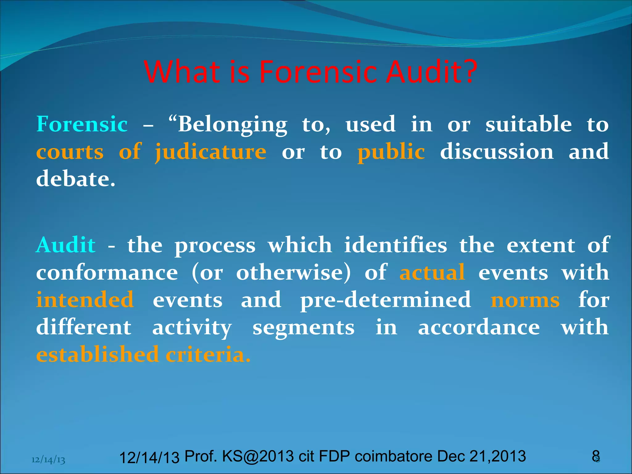 What is Forensic Audit?
Forensic – “Belonging to, used in or suitable to
courts of judicature or to public discussion and
debate.
 
Audit - the process which identifies the extent of
conformance (or otherwise) of actual events with
intended events and pre-determined norms for
different activity segments in accordance with
established criteria.

12/14/13

12/14/13 Prof. KS@2013 cit FDP coimbatore Dec 21,2013

8
8

 