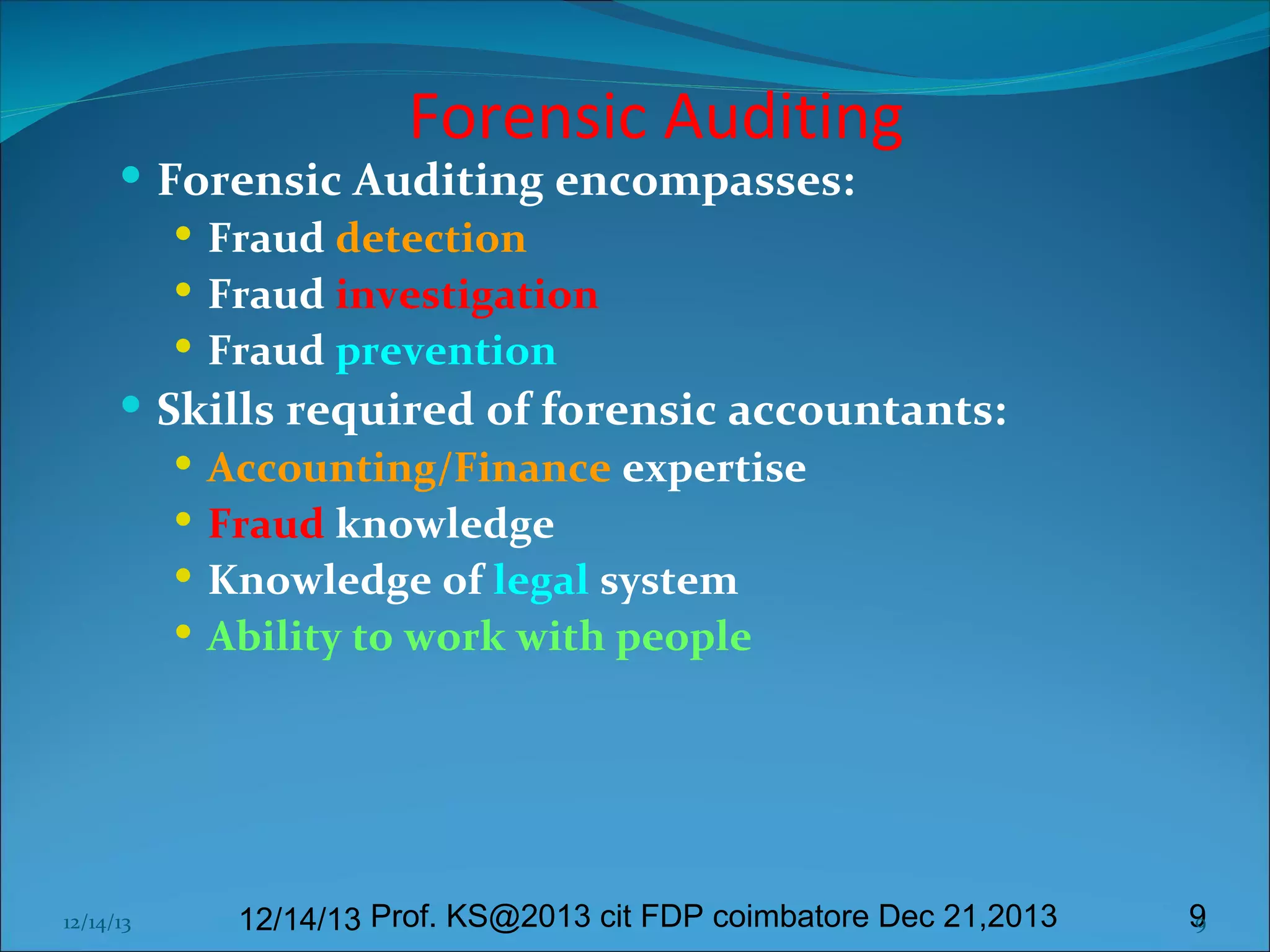 Forensic Auditing

 Forensic Auditing encompasses:
 Fraud detection
 Fraud investigation
 Fraud prevention
 Skills required of forensic accountants:
 Accounting/Finance expertise
 Fraud knowledge
 Knowledge of legal system
 Ability to work with people

12/14/13

12/14/13 Prof. KS@2013 cit FDP coimbatore Dec 21,2013

9
9

 