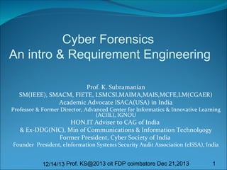 Cyber Forensics
An intro & Requirement Engineering
Prof. K. Subramanian
SM(IEEE), SMACM, FIETE, LSMCSI,MAIMA,MAIS,MCFE,LM(CGAER)
Academic Advocate ISACA(USA) in India

Professor & Former Director, Advanced Center for Informatics & Innovative Learning
(ACIIL), IGNOU

HON.IT Adviser to CAG of India
& Ex-DDG(NIC), Min of Communications & Information Technol9ogy
Former President, Cyber Society of India

Founder President, eInformation Systems Security Audit Association (eISSA), India
12/14/13 Prof. KS@2013 cit FDP coimbatore Dec 21,2013

1

 