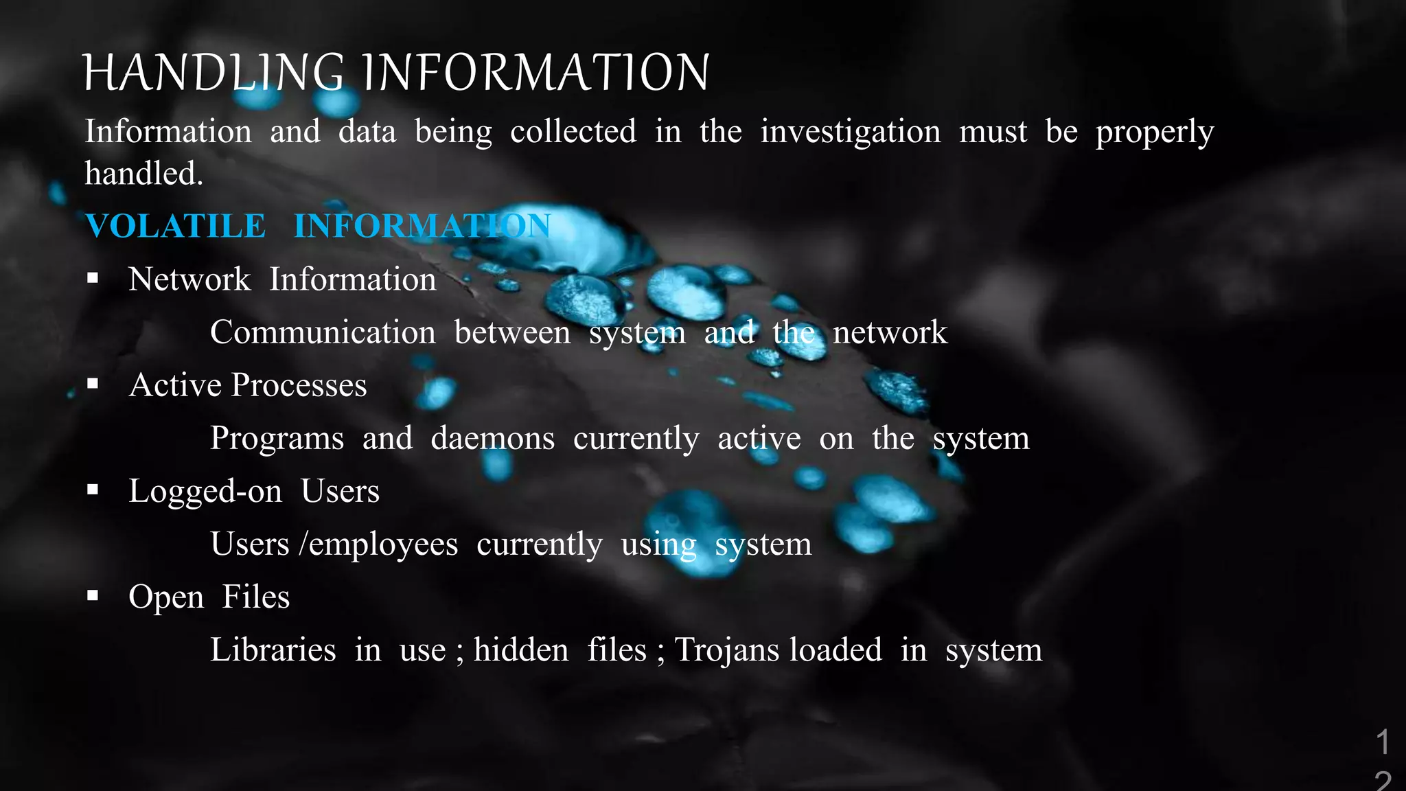 HANDLING INFORMATION
Information and data being collected in the investigation must be properly
handled.
VOLATILE INFORMATION
 Network Information
Communication between system and the network
 Active Processes
Programs and daemons currently active on the system
 Logged-on Users
Users /employees currently using system
 Open Files
Libraries in use ; hidden files ; Trojans loaded in system
 