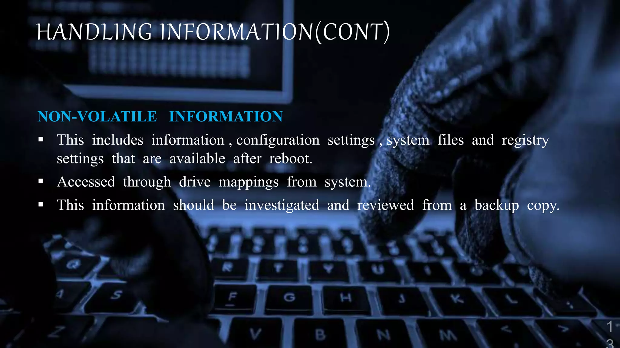 HANDLING INFORMATION(CONT)
NON-VOLATILE INFORMATION
 This includes information , configuration settings , system files and registry
settings that are available after reboot.
 Accessed through drive mappings from system.
 This information should be investigated and reviewed from a backup copy.
 
