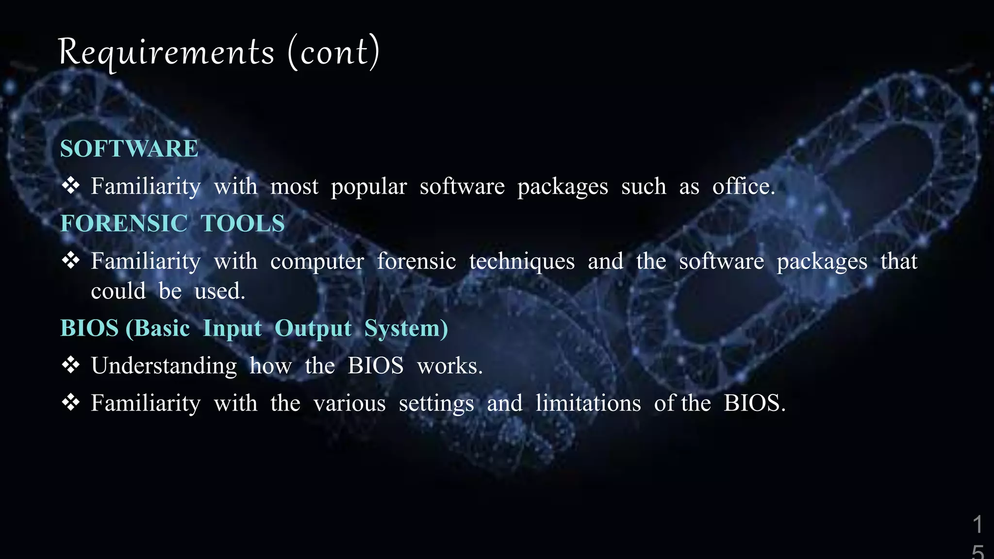 Requirements (cont)
SOFTWARE
 Familiarity with most popular software packages such as office.
FORENSIC TOOLS
 Familiarity with computer forensic techniques and the software packages that
could be used.
BIOS (Basic Input Output System)
 Understanding how the BIOS works.
 Familiarity with the various settings and limitations of the BIOS.
 