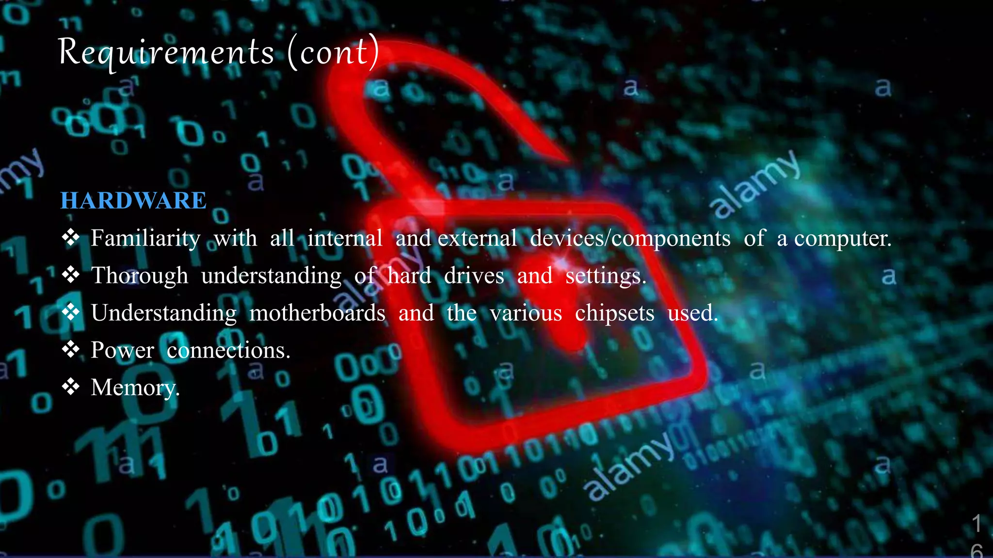 Requirements (cont)
HARDWARE
 Familiarity with all internal and external devices/components of a computer.
 Thorough understanding of hard drives and settings.
 Understanding motherboards and the various chipsets used.
 Power connections.
 Memory.
 