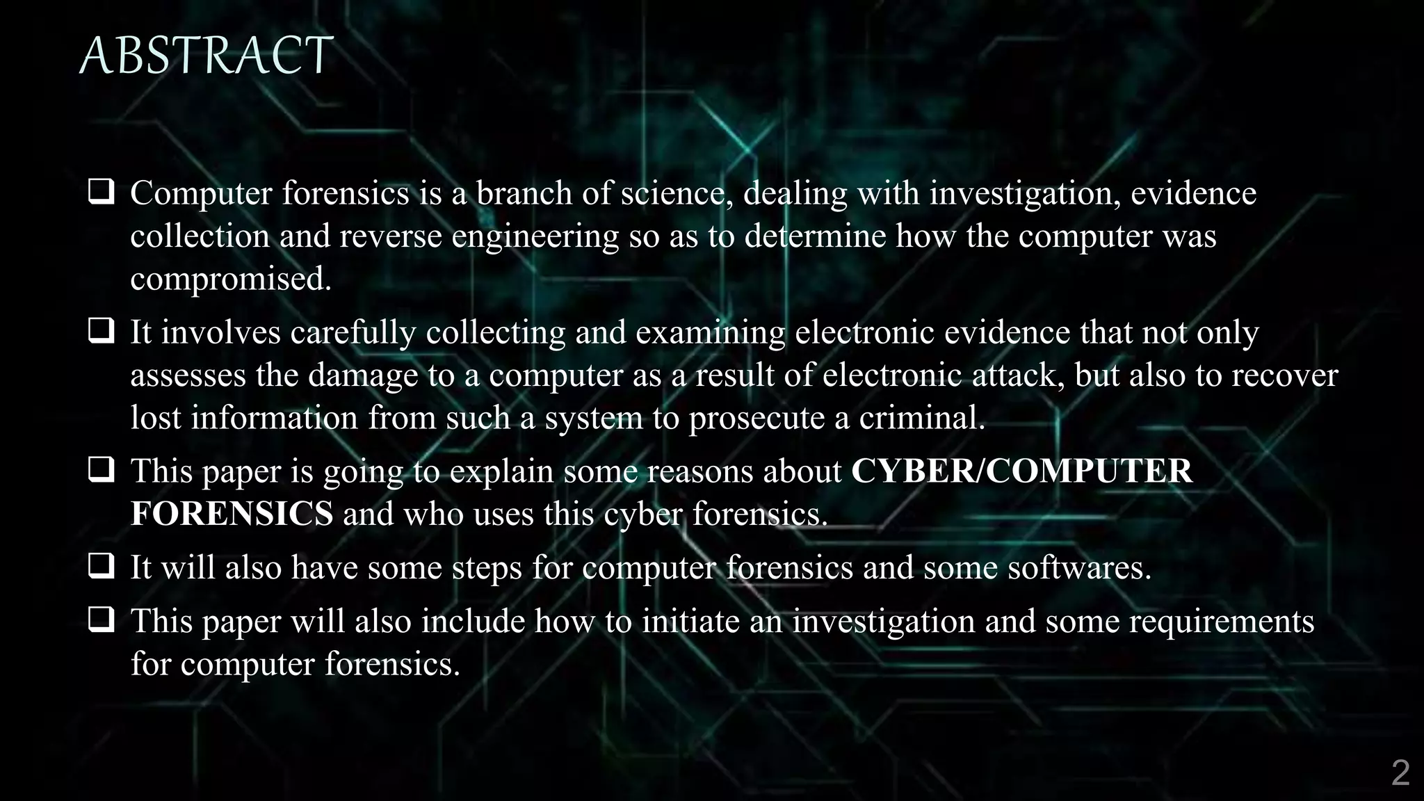 ABSTRACT
 Computer forensics is a branch of science, dealing with investigation, evidence
collection and reverse engineering so as to determine how the computer was
compromised.
 It involves carefully collecting and examining electronic evidence that not only
assesses the damage to a computer as a result of electronic attack, but also to recover
lost information from such a system to prosecute a criminal.
 This paper is going to explain some reasons about CYBER/COMPUTER
FORENSICS and who uses this cyber forensics.
 It will also have some steps for computer forensics and some softwares.
 This paper will also include how to initiate an investigation and some requirements
for computer forensics.
 