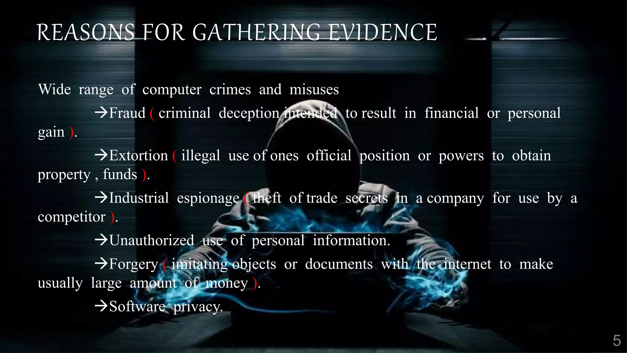 REASONS FOR GATHERING EVIDENCE
Wide range of computer crimes and misuses
Fraud ( criminal deception intended to result in financial or personal
gain ).
Extortion ( illegal use of ones official position or powers to obtain
property , funds ).
Industrial espionage ( theft of trade secrets in a company for use by a
competitor ).
Unauthorized use of personal information.
Forgery ( imitating objects or documents with the internet to make
usually large amount of money ).
Software privacy.
 