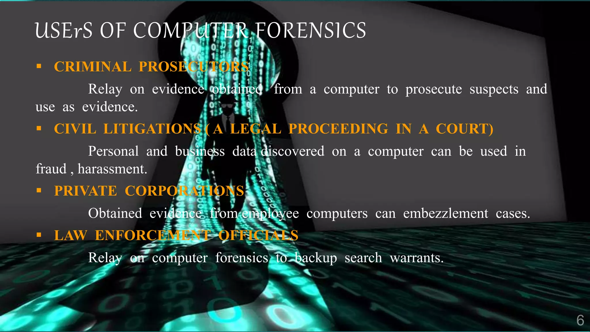 USErS OF COMPUTER FORENSICS
 CRIMINAL PROSECUTORS
Relay on evidence obtained from a computer to prosecute suspects and
use as evidence.
 CIVIL LITIGATIONS ( A LEGAL PROCEEDING IN A COURT)
Personal and business data discovered on a computer can be used in
fraud , harassment.
 PRIVATE CORPORATIONS
Obtained evidence from employee computers can embezzlement cases.
 LAW ENFORCEMENT OFFICIALS
Relay on computer forensics to backup search warrants.
 