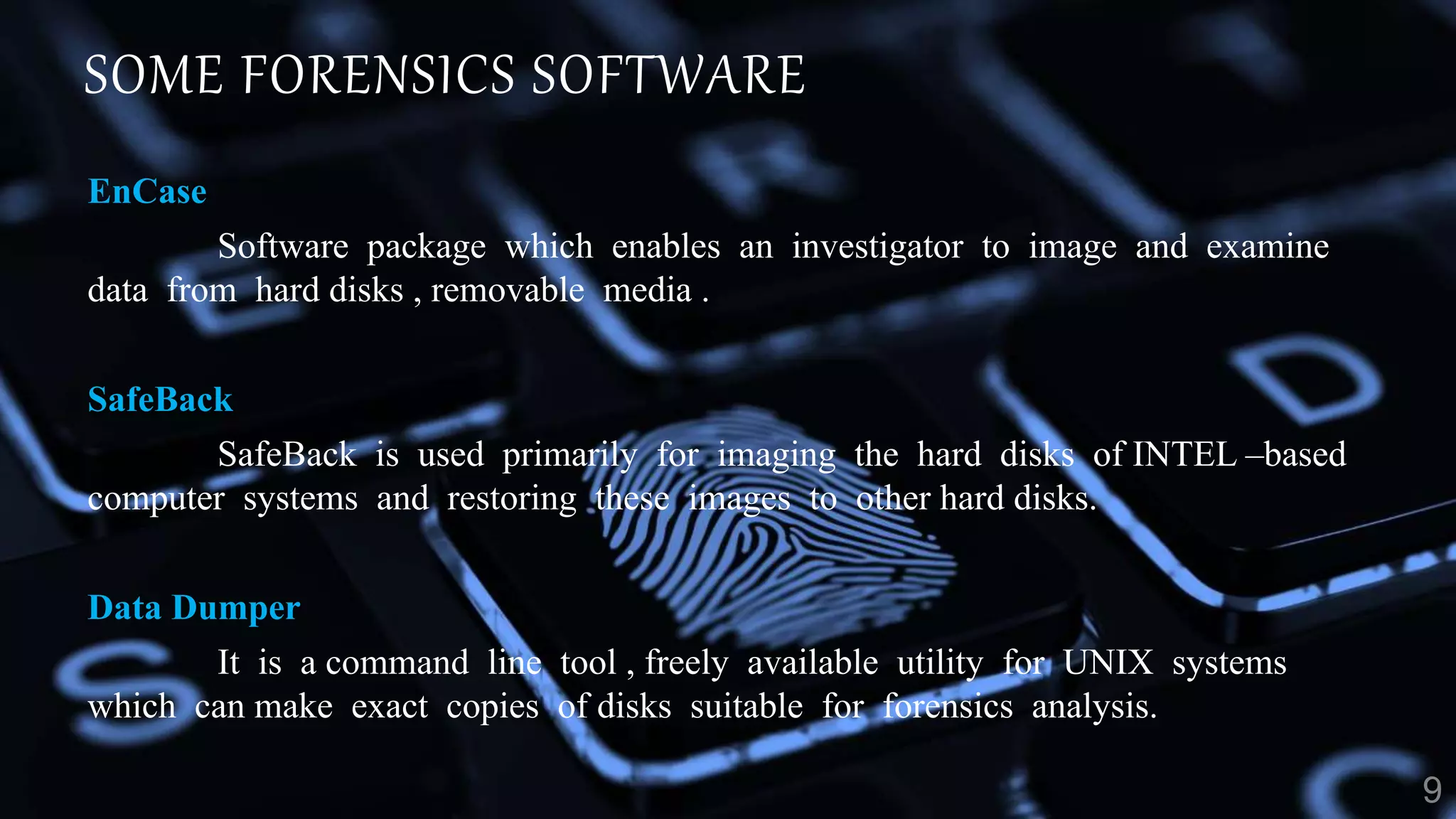 SOME FORENSICS SOFTWARE
EnCase
Software package which enables an investigator to image and examine
data from hard disks , removable media .
SafeBack
SafeBack is used primarily for imaging the hard disks of INTEL –based
computer systems and restoring these images to other hard disks.
Data Dumper
It is a command line tool , freely available utility for UNIX systems
which can make exact copies of disks suitable for forensics analysis.
 