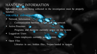 HANDLING INFORMATION
Information and data being collected in the investigation must be properly
handled.
VOLATILE INFORMATION
 Network Information
Communication between system and the network
 Active Processes
Programs and daemons currently active on the system
 Logged-on Users
Users /employees currently using system
 Open Files
Libraries in use ; hidden files ; Trojans loaded in system
 