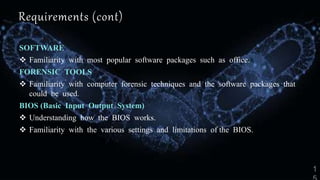 Requirements (cont)
SOFTWARE
 Familiarity with most popular software packages such as office.
FORENSIC TOOLS
 Familiarity with computer forensic techniques and the software packages that
could be used.
BIOS (Basic Input Output System)
 Understanding how the BIOS works.
 Familiarity with the various settings and limitations of the BIOS.
 