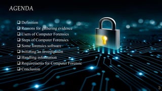 AGENDA
 Definition
 Reasons for gathering evidence
 Users of Computer Forensics
 Steps of Computer Forensics
 Some forensics software
 Initiating an investigation
 Handling information
 Requirements for Computer Forensic
 Conclusion
 