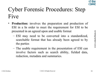 Cyber Forensic Procedures: Step Five Production:  involves the preparation and production of ESI in a In order to meet the requirement for ESI to be presented in an agreed upon and usable format ESI may need to be converted into a standardized, searchable format that has already been agreed to by the parties The usable requirement in the presentation of ESI can involve factors such as search ability, fielded data, redaction, metadata and summaries. 
