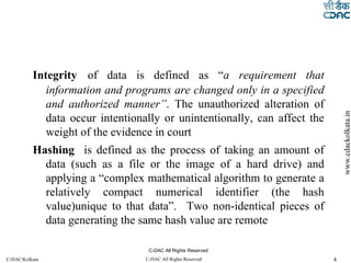 Integrity   of data is defined as “ a requirement that information and programs are changed only in a specified and authorized manner” . The unauthorized alteration of data occur intentionally or unintentionally, can affect the weight of the evidence in court Hashing   is defined as the process of taking an amount of data (such as a file or the image of a hard drive) and applying a “complex mathematical algorithm to generate a relatively compact numerical identifier (the hash value)unique to that data”.  Two non-identical pieces of data generating the same hash value are remote C-DAC All Rights Reserved 