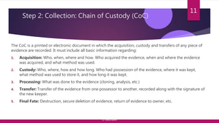 Step 2: Collection: Chain of Custody (CoC)
The CoC is a printed or electronic document in which the acquisition, custody and transfers of any piece of
evidence are recorded. It must include all basic information regarding:
1. Acquisition: Who, when, where and how. Who acquired the evidence, when and where the evidence
was acquired, and what method was used.
2. Custody: Who, where, how and how long. Who had possession of the evidence, where it was kept,
what method was used to store it, and how long it was kept.
3. Processing: What was done to the evidence (cloning, analysis, etc.)
4. Transfer: Transfer of the evidence from one possessor to another, recorded along with the signature of
the new keeper.
5. Final Fate: Destruction, secure deletion of evidence, return of evidence to owner, etc.
11
© Yansi Keim
 