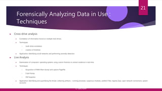 Forensically Analyzing Data in Use :
Techniques
▶ Cross-drive analysis
▶ Correlation of information found on multiple hard drives.
▶ Techniques:
• multi-drive correlation
• creation of timelines
▶ Application: identifying social networks and performing anomaly detection
▶ Live Analysis
▶ Examination of computers’ operating systems using custom forensics to extract evidence in real time.
▶ Techniques:
• Acquisition of RAM (Ram dump) and capture PageFile
• Crash Dump
• VM Snapshot
▶ Application: Identifying and quantifying the threat, collecting artifacts – running processes, suspicious mutexes, prefetch files, registry keys, open network connections, system
accounts
21
© Yansi Keim
 