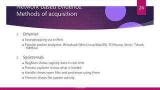 Network based Evidence:
Methods of acquisition
1. Ethernet
▶ Eavesdropping via sniffers
▶Popular packet analyzers: Wireshark (Win/Linux/MacOS), TCPdump (Unix), Tshark,
Netflow
2. Sysinternals
▶ RegMon shows registry data in real time
▶ Process explorer shows what is loaded
▶ Handle shows open files and processes using them
▶ Filemon shows file system activity
24
© Yansi Keim
 