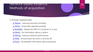 Network based Evidence:
Methods of acquisition
3. PsTools (SysInternals)
▶ PsExec - execute processes remotely
▶ PsFile - shows files opened remotely
▶ PsGetSid - display the SID of a computer or a user
▶ PsInfo - list information about a system
▶ PsPing - measure network performance
▶ PsKill - kill processes by name or process ID
▶ PsList - list detailed information about processes
25
© Yansi Keim
 