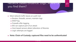Network based Evidence: Logs…where can
you find them?
▶ Most network traffic leaves an audit trail.
▶ Routers, firewalls, servers, maintain logs
▶ DHCP log
▶ Firewalls offer logging.
▶ IDS can capture part of an attack
▶ Host-based sensors detect alteration of libraries
▶ Login attempts are logged
▶ Note: Chain of Custody: captured files need to be authenticated
27
© Yansi Keim
 