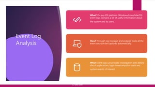 Event Log
Analysis
What? On any OS platform (Windows/Linux/MacOS)
event logs contains a lot of useful information about
the system and its users.
How? Through log manager and analyzer tools all the
event data can be captured automatically.
Why? Event logs can provide investigators with details
about applications, login timestamps for users and
system events of interest.
© Yansi Keim
 