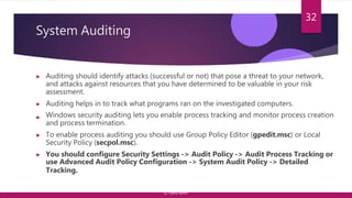 System Auditing
▶ Auditing should identify attacks (successful or not) that pose a threat to your network,
and attacks against resources that you have determined to be valuable in your risk
assessment.
▶ Auditing helps in to track what programs ran on the investigated computers.
▶ Windows security auditing lets you enable process tracking and monitor process creation
and process termination.
▶ To enable process auditing you should use Group Policy Editor (gpedit.msc) or Local
Security Policy (secpol.msc).
▶ You should configure Security Settings -> Audit Policy -> Audit Process Tracking or
use Advanced Audit Policy Configuration -> System Audit Policy -> Detailed
Tracking.
32
© Yansi Keim
 