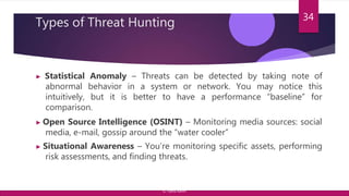Types of Threat Hunting
▶ Statistical Anomaly – Threats can be detected by taking note of
abnormal behavior in a system or network. You may notice this
intuitively, but it is better to have a performance “baseline” for
comparison.
▶ Open Source Intelligence (OSINT) – Monitoring media sources: social
media, e-mail, gossip around the “water cooler”
▶ Situational Awareness – You’re monitoring specific assets, performing
risk assessments, and finding threats.
34
© Yansi Keim
 