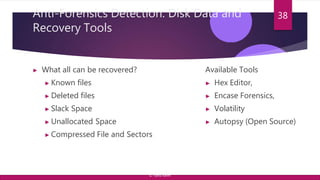Anti-Forensics Detection: Disk Data and
Recovery Tools
▶ What all can be recovered?
▶ Known files
▶ Deleted files
▶ Slack Space
▶ Unallocated Space
▶ Compressed File and Sectors
38
Available Tools
▶ Hex Editor,
▶ Encase Forensics,
▶ Volatility
▶ Autopsy (Open Source)
© Yansi Keim
 