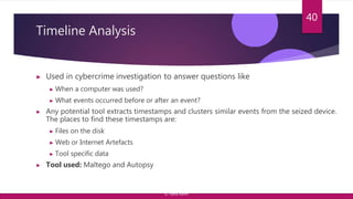 Timeline Analysis
▶ Used in cybercrime investigation to answer questions like
▶ When a computer was used?
▶ What events occurred before or after an event?
▶ Any potential tool extracts timestamps and clusters similar events from the seized device.
The places to find these timestamps are:
▶ Files on the disk
▶ Web or Internet Artefacts
▶ Tool specific data
▶ Tool used: Maltego and Autopsy
40
© Yansi Keim
 