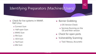 Identifying Preparators (Machines/Users)
▶ Check for live systems in NMAP,
Kali Linux
▶ Connect Scan
▶ Half-open Scan
▶ XMAS Scan
▶ FIN Scan
▶ ACK Scan
▶ Null Scan
▶ Idle Scan
42
▶ Banner Grabbing
▶ OS Version Check
▶ Services Running on the
OS and their version
▶ Check for open ports
▶ Vulnerability Scanning
▶ Tool: Nessus, Accunetix
© Yansi Keim
 