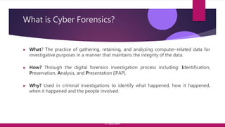 What is Cyber Forensics?
▶ What? The practice of gathering, retaining, and analyzing computer-related data for
investigative purposes in a manner that maintains the integrity of the data.
▶ How? Through the digital forensics investigation process including: Identification,
Preservation, Analysis, and Presentation (IPAP).
▶ Why? Used in criminal investigations to identify what happened, how it happened,
when it happened and the people involved.
© Yansi Keim
 