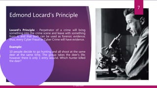 Edmond Locard’s Principle
7
Locard’s Principle - Perpetrator of a crime will bring
something into the crime scene and leave with something
from it, and that both can be used as forensic evidence;
thus, every Cyber Fraud or Cyber Crime will have evidence.
Example:
10 people decide to go hunting and all shoot at the same
deer at the same time. The group takes the deer’s life;
however there is only 1 entry wound. Which hunter killed
the deer?
© Yansi Keim
 