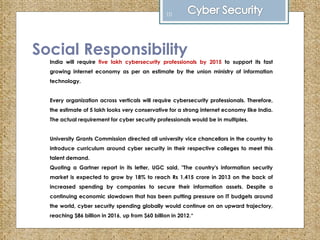 Social Responsibility
India will require five lakh cybersecurity professionals by 2015 to support its fast
growing internet economy as per an estimate by the union ministry of information
technology.
Every organization across verticals will require cybersecurity professionals. Therefore,
the estimate of 5 lakh looks very conservative for a strong internet economy like India.
The actual requirement for cyber security professionals would be in multiples.
University Grants Commission directed all university vice chancellors in the country to
introduce curriculum around cyber security in their respective colleges to meet this
talent demand.
Quoting a Gartner report in its letter, UGC said, "The country's information security
market is expected to grow by 18% to reach Rs 1,415 crore in 2013 on the back of
increased spending by companies to secure their information assets. Despite a
continuing economic slowdown that has been putting pressure on IT budgets around
the world, cyber security spending globally would continue on an upward trajectory,
reaching $86 billion in 2016, up from $60 billion in 2012.“
10
 