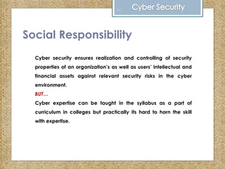 Social Responsibility
Cyber security ensures realization and controlling of security
properties of an organization’s as well as users’ intellectual and
financial assets against relevant security risks in the cyber
environment.
BUT…
Cyber expertise can be taught in the syllabus as a part of
curriculum in colleges but practically its hard to horn the skill
with expertise.
11
 