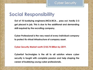 Social Responsibility
Out of 10 buddying engineers/MCA/BCA… pass out, hardly 2-3
get placed in job. This is due to the additional and demanding
skill required by the recruiting company.
Cyber Professional is the very need of every individual company
to protect its virtual infrastructure of company asset.
Cyber Security Market worth $155.74 Billion by 2019.
Cyberfort Technolgies is the all to all solution where cyber
security is taught with complete passion and help shaping the
career of buddying young cyber professionals.
12
 