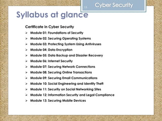 Syllabus at glance
Certificate in Cyber Security
 Module 01: Foundations of Security
 Module 02: Securing Operating Systems
 Module 03: Protecting System Using Antiviruses
 Module 04: Data Encryption
 Module 05: Data Backup and Disaster Recovery
 Module 06: Internet Security
 Module 07: Securing Network Connections
 Module 08: Securing Online Transactions
 Module 09: Securing Email Communications
 Module 10: Social Engineering and Identity Theft
 Module 11: Security on Social Networking Sites
 Module 12: Information Security and Legal Compliance
 Module 13: Securing Mobile Devices
15
 